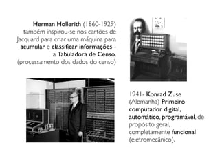 Herman Hollerith (1860-1929)
também inspirou-se nos cartões de
Jacquard para criar uma máquina para
acumular e classiﬁcar informações -
a Tabuladora de Censo.
(processamento dos dados do censo)
1941- Konrad Zuse
(Alemanha) Primeiro
computador digital,
automático, programável, de
propósito geral,
completamente funcional
(eletromecânico).
 