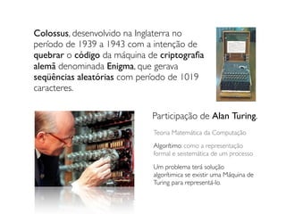 Colossus, desenvolvido na Inglaterra no
período de 1939 a 1943 com a intenção de
quebrar o código da máquina de criptograﬁa
alemã denominada Enigma, que gerava
seqüências aleatórias com período de 1019
caracteres.
Participação de Alan Turing.
Teoria Matemática da Computação
Algorítimo: como a representação
formal e seistemática de um processo
Um problema terá solução
algorítimica se existir uma Máquina de
Turing para representá-lo.
 