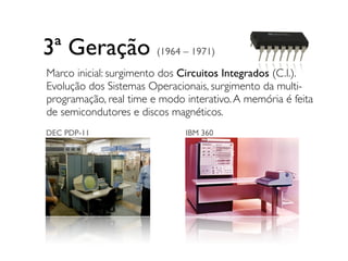 DEC PDP-11
3ª Geração (1964 – 1971)
IBM 360
Marco inicial: surgimento dos Circuitos Integrados (C.I.).
Evolução dos Sistemas Operacionais, surgimento da multi-
programação, real time e modo interativo.A memória é feita
de semicondutores e discos magnéticos.
 