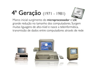 4ª Geração (1971 - 1981)
Marco inicial: surgimento do microprocessador e LSI,
grande redução no tamanho dos computadores. Surgem
muitas liguagens de alto-nível e nasce a teleinformática,
transmissão de dados entre computadores através de rede
 