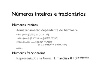 Números inteiros
	

 Armazenamento dependente do hardware
	

 8 bits (byte): [0; 255] ou [-128; 127]
	

 16 bits (word): [0; 65535] ou [-32768; 32767]
	

 32 bits (double word): [0; 4294967295]
	

 	

 ou [-2147483648; 2147483647]
	

 64 bits .......
Números fraccionários
	

 Representados na forma ± mantissa × 10 ± expoente
Números inteiros e fracionários
 