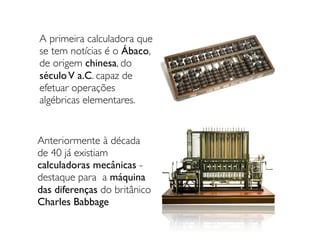 A primeira calculadora que
se tem notícias é o Ábaco,
de origem chinesa, do
séculoV a.C. capaz de
efetuar operações
algébricas elementares.
Anteriormente à década
de 40 já existiam
calculadoras mecânicas -
destaque para a máquina
das diferenças do britânico
Charles Babbage
 