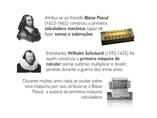 Atribui-se ao francês Blaise Pascal
(1623-1662) construiu a primeira
calculadora mecânica capaz de
fazer somas e subtrações.
Durante muitos anos nada se soube sobre
essa máquina, por isso, atribuía-se a Blaise
Pascal a autoria da primeira máquina
calculadora
Entretanto, Wilhelm Schickard (1592-1635) foi
quem construiu a primeira máquina de
calcular: somar, subtrair, multiplicar e dividir;
perdida durante a guerra dos trinta anos;
 