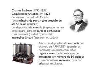 Charles Babbage (1792-1871)
Computador Analítico em 1822
dispositivo chamado de Moinho
(uma máquina de somar com precisão de
até 50 casas decimais),
um dispositivo de entrada (inspirado no tear
de Jacquard) para ler cartões perfurados
com números (os dados) e também
instruções (o que fazer com os dados).
Ainda, um dispositivo de memória que
chamou de ARMAZÉM (guardar os
números) um banco com 1000
registradores (cada qual capaz de
armazenar um número de 50 dígitos)
e um dispositivo impressor para dar
saída aos resultados.
 