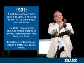 1991:
A Web funcionou primeiro
dentro do CERN, e no Verão
de 1991 foi disponibilizada
mundialmente.
Lee (foto) foi o primeiro
aluno do projeto InfoDesign
em 92, coordenado por Jean
Françoise Groff.
Importante contribuição de
design e protocolos para o
WWW.
 