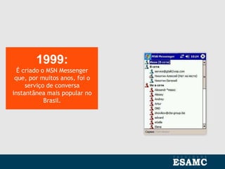 1999:
É criado o MSN Messenger
que, por muitos anos, foi o
serviço de conversa
instantânea mais popular no
Brasil.
 