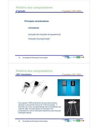 História dos computadores
        2ª geração                                                                   2ª geração (1957-1964)




                                Principais características
Redes de Computadores




                                     •transístores


                                     •evolução das soluções de equipamento

                                     •evolução da programação




                        19   Tecnologias de Informação e Comunicação




        História dos computadores
        1957: transístores                                                           2ª geração (1957-1964)
Redes de Computadores




                        Com apenas 1/200 do tamanho de uma das primeiras
                        válvulas e consumindo menos de 1/100 da energia , o
                        transístor viu o seu uso generalizado nos computadores por
                        volta de 1960. A função básica do transístor num
                        computador é o de um interruptor electrónico para executar
                        operações lógicas.




                        20   Tecnologias de Informação e Comunicação
 