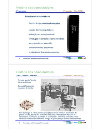 História dos computadores
        3ª geração                                                                 3ª geração (1964-1970)

Redes de Computadores            Principais características


                                      •introdução dos circuitos integrados


                                      •criação de minicomputadores

                                      •utilização em tempo partilhado

                                      •introdução do conceito de compatibilidade

                                      •programação em assembly

                                      •desenvolvimento de software

                                      •evolução dos diversos componentes


                         21   Tecnologias de Informação e Comunicação




        História dos computadores
        1964: “família” IBM/360                                                    3ª geração (1964-1970)

                        Primeira grande “família”
                        de computadores.

                        Compatibilidade entre
Redes de Computadores




                        máquinas da família.




                         Usa tecnologia SLT foi a primeira produção em micro miniatura automática, de
                         grande volume, de circuitos com semi-condutores. Montados em módulos de
                         cerâmica de ½ polegada quadrada, os circuitos SLT eram mas compactos, mais
                         rápidos e necessitavam de menos energia do que a geração anterior de transístores.

                         22   Tecnologias de Informação e Comunicação
 