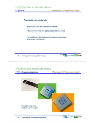História dos computadores
        4ª geração                                                     4ª geração (1970-presente-futuro)




                                Principais características
Redes de Computadores




                                     •introdução dos microprocessadores

                                     •desenvolvimento dos computadores pessoais


                                     •evolução dos dispositivos diversos componentes
                                     (hardware e software)




                        23   Tecnologias de Informação e Comunicação




        História dos computadores
        1970: microprocessadores                                       4ª geração (1970-presente-futuro)
Redes de Computadores




                             Evolução vertiginosa
                             desde a sua introdução




                        24   Tecnologias de Informação e Comunicação
 