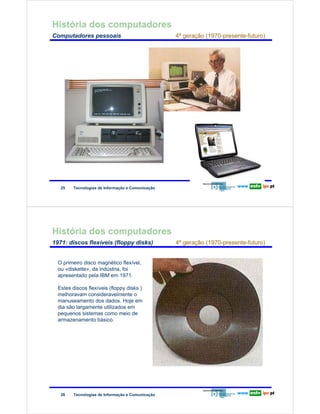 História dos computadores
        Computadores pessoais                                            4ª geração (1970-presente-futuro)

Redes de Computadores




                         25    Tecnologias de Informação e Comunicação




        História dos computadores
        1971: discos flexíveis (floppy disks)                            4ª geração (1970-presente-futuro)


                        O primeiro disco magnético flexível,
                        ou «diskette», da indústria, foi
                        apresentado pela IBM em 1971.
Redes de Computadores




                        Estes discos flexíveis (floppy disks )
                        melhoravam consideravelmente o
                        manuseamento dos dados. Hoje em
                        dia são largamente utilizados em
                        pequenos sistemas como meio de
                        armazenamento básico.




                         26    Tecnologias de Informação e Comunicação
 