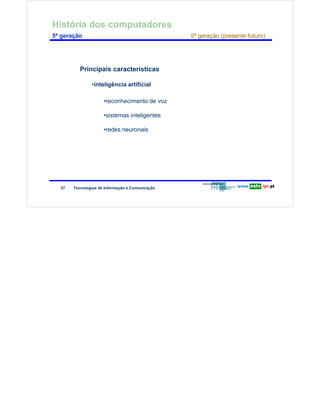 História dos computadores
        5ª geração                                                     5ª geração (presente-futuro)




                                Principais características
Redes de Computadores




                                     •inteligência artificial

                                           •reconhecimento de voz

                                           •sistemas inteligentes

                                           •redes neuronais




                        27   Tecnologias de Informação e Comunicação
 
