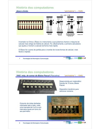 História dos computadores
        ábaco chinês                                                                    “pré-história” (...-1946)

Redes de Computadores




                        Inventado na China o Ábaco é o instrumento a que podemos chamar a máquina de
                        calcular mais antiga da história do cálculo. Foi, efectivamente, a primeira calculadora
                        que ajudou o homem a calcular de forma mais rápida.

                        O Ábaco foi o ponto de partida para o inventar de novas formas de calcular, mais
                        fáceis e rápidas.



                        7     Tecnologias de Informação e Comunicação




        História dos computadores
        1642: máq. de somar de Blaise Pascal (Pascalina)                                “pré-história” (...-1946)


                                                                                 Desenvolvida por matemático
                                                                                 francês de 19 anos, Blaise
                                                                                 Pascal.
Redes de Computadores




                                                                                 Dispositivo mecânico para
                                                                                 adicionar números.




                         Conjunto de rodas dentadas
                         colocadas lado a lado, cada
                         uma marcada de 0 a 9 e com
                         intervalos iguais em torno do
                         seu perímetro.




                        8     Tecnologias de Informação e Comunicação
 