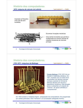 História dos computadores
        1672: máquina de calcular de Leibnitz                                     “pré-história” (...-1946)

Redes de Computadores


                    Inspirada na Pascalina
                    (mas não tão bem
                    sucedida).




                                                                       Enumeras inovações mecânicas

                                                                       Inclui tambor de dentes que permite a
                                                                       multiplicação de números através de
                                                                       rotações sucessivas da manivela
                                                                       principal.




                        9    Tecnologias de Informação e Comunicação




        História dos computadores
        1791-1871: máquinas de Babbage                                            “pré-história” (...-1946)
Redes de Computadores




                                                                        Charles Babbage (1791-1871) foi um
                                                                        inventor e matemático Britânico. Em
                                                                        1821, frustrado com os muitos erros
                                                                        encontrados nos cálculos manuais,
                                                                        começou a pensar em formas de
                                                                        efectuar cálculos com recurso a
                                                                        dispositivos mecânicos. Esta situação
                                                                        levou-o a desenhar um conjunto de
                                                                        “motores” de calculo aritmético e
                                                                        “computacional”.




                        Em 1833 constrói a “analytical engine”, antepassado dos computadores. Era programada
                        por cartões perfurados, tinha "memória" e um processador (designado moinho).


                        10   Tecnologias de Informação e Comunicação
 