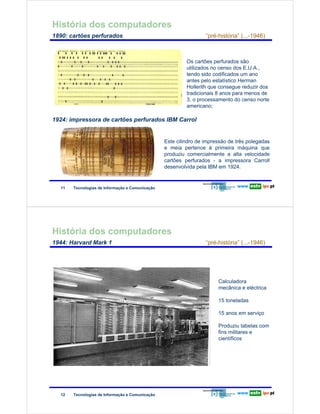 História dos computadores
        1890: cartões perfurados                                                        “pré-história” (...-1946)



                                                                                Os cartões perfurados são
                                                                                utilizados no censo dos E.U.A.,
Redes de Computadores


                                                                                tendo sido codificados um ano
                                                                                antes pelo estatístico Herman
                                                                                Hollerith que consegue reduzir dos
                                                                                tradicionais 8 anos para menos de
                                                                                3, o processamento do censo norte
                                                                                americano;

        1924: impressora de cartões perfurados IBM Carrol


                                                                       Este cilindro de impressão de três polegadas
                                                                       e meia pertence à primeira máquina que
                                                                       produziu comercialmente a alta velocidade
                                                                       cartões perfurados - a impressora Carroll
                                                                       desenvolvida pela IBM em 1924.


                        11   Tecnologias de Informação e Comunicação




        História dos computadores
        1944: Harvard Mark 1                                                            “pré-história” (...-1946)
Redes de Computadores




                                                                                             Calculadora
                                                                                             mecânica e eléctrica

                                                                                             15 toneladas

                                                                                             15 anos em serviço

                                                                                             Produziu tabelas com
                                                                                             fins militares e
                                                                                             científicos




                        12   Tecnologias de Informação e Comunicação
 