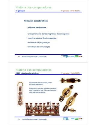História dos computadores
        1ª geração                                                                1ª geração (1946-1957)




                                Principais características
Redes de Computadores




                                     •válvulas electrónicas


                                     •armazenamento: banda magnética, disco magnético

                                     •memória principal: ferrite magnética

                                     •introdução da programação

                                     •introdução da comunicação




                        13   Tecnologias de Informação e Comunicação




        História dos computadores
        1946: válvulas electrónicas                                               1ª geração (1946-1957)




                                        Inicialmente desenvolvida para a
Redes de Computadores




                                        indústria radiofónica.

                                        Possibilitou cálculos milhares de vezes
                                        mais rápidos do que com os anteriores
                                        relés electromecânicos.




                        14   Tecnologias de Informação e Comunicação
 