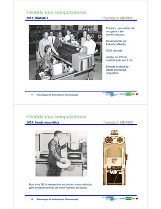 História dos computadores
        1951: UNIVAC I                                                       1ª geração (1946-1957)


                                                                               Primeiro computador de
                                                                               uso geral a ser
                                                                               comercializado.
Redes de Computadores



                                                                               Desenvolvido por
                                                                               Eckert e Mauchy.

                                                                               5000 válvulas.

                                                                               adição em 0,5 ms
                                                                               multiplicação em 2 ms.

                                                                               Entrada e saída de
                                                                               dados em banda
                                                                               magnética




                         17   Tecnologias de Informação e Comunicação




        História dos computadores
        1955: banda magnética                                                1ª geração (1946-1957)
Redes de Computadores




                        Nos anos 50 foi necessário encontrar novos métodos
                        para armazenamento de maior número de dados.



                         18   Tecnologias de Informação e Comunicação
 