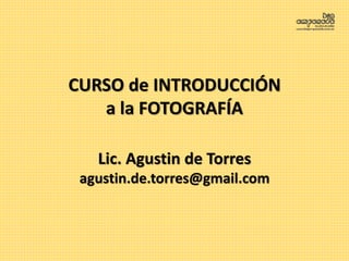 CURSO de INTRODUCCIÓN
a la FOTOGRAFÍA
Lic. Agustin de Torres
agustin.de.torres@gmail.com
 