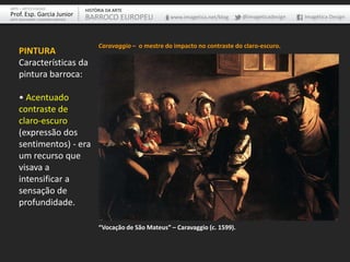 ARTE – ARTES VISUAIS               HISTÓRIA DA ARTE
Prof. Esp. Garcia Junior           BARROCO EUROPEU              www.imagetica.net/blog    @imageticadesign   Imagética Design
ARTE-EDUCADOR / DESIGNER GRÁFICO




                                        Caravaggio – o mestre do impacto no contraste do claro-escuro.
    PINTURA
    Características da
    pintura barroca:

    • Acentuado
    contraste de
    claro-escuro
    (expressão dos
    sentimentos) - era
    um recurso que
    visava a
    intensificar a
    sensação de
    profundidade.

                                        “Vocação de São Mateus” – Caravaggio (c. 1599).
 