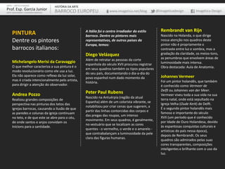ARTE – ARTES VISUAIS               HISTÓRIA DA ARTE
Prof. Esp. Garcia Junior           BARROCO EUROPEU                    www.imagetica.net/blog        @imageticadesign        Imagética Design
ARTE-EDUCADOR / DESIGNER GRÁFICO




                                                      A Itália foi o centro irradiador do estilo      Rembrandt van Rijn
    PINTURA                                           barroco. Dentre os pintores mais                Nascido na Holanda, o que dirige
    Dentre os pintores                                representativos, de outros países da            nossa atenção nos quadros deste
                                                      Europa, temos:                                  pintor não é propriamente o
    barrocos italianos:                                                                               contraste entre luz e sombra, mas a
                                                      Diego Velázquez                                 gradação da claridade, os meios-tons,
                                                      Além de retratar as pessoas da corte            as penumbras que envolvem áreas de
    Michelangelo Merisi da Caravaggio                                                                 luminosidade mais intensa.
                                                      espanhola do século XVII procurou registrar
    O que melhor caracteriza a sua pintura é o                                                        Obra destacada: Aula de Anatomia.
                                                      em seus quadros também os tipos populares
    modo revolucionário como ele usa a luz.
                                                      do seu país, documentando o dia-a-dia do
    Ela não aparece como reflexo da luz solar,                                                        Johannes Vermeer
                                                      povo espanhol num dado momento da
    mas é criada intencionalmente pelo artista,                                                       Foi um pintor holandês, que também
                                                      história.
    para dirigir a atenção do observador.                                                             é conhecido como Vermeer de
                                                                                                      Delft ou Johannes van der Meer.
    Andrea Pozzo                                      Peter Paul Rubens                               Vermeer viveu toda a sua vida na sua
                                                      Nascido na Antuérpia (região da atual
    Realizou grandes composições de                                                                   terra natal, onde está sepultado na
                                                      Espanha) além de um colorista vibrante, se
    perspectiva nas pinturas dos tetos das                                                            Igreja Velha (Oude Kerk) de Delft.
                                                      notabilizou por criar cenas que sugerem, a
    igrejas barrocas, causando a ilusão de que                                                        É o segundo pintor holandês mais
                                                      partir das linhas contorcidas dos corpos e
    as paredes e colunas da igreja continuam                                                          famoso e importante do século
                                                      das pregas das roupas, um intenso
    no teto, e de que este se abre para o céu,                                                        XVII (um período que é conhecido
                                                      movimento. Em seus quadros, é geralmente,
    de onde santos e anjos convidam os                                                                por Idade de Ouro Holandesa, devido
                                                      no vestuário que se localizam as cores
    Inícions para a santidade.                                                                        às espantosas conquistas culturais e
                                                      quentes - o vermelho, o verde e o amarelo -
                                                                                                      artísticas do país nessa época),
                                                      que contrabalançam a luminosidade da pele
                                                                                                      depois de Rembrandt. Os seus
                                                      clara das figuras humanas.
                                                                                                      quadros são admirados pelas suas
                                                                                                      cores transparentes, composições
                                                                                                      inteligentes e brilhante com o uso da
                                                                                                      luz.
 