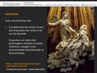 ARTE – ARTES VISUAIS               HISTÓRIA DA ARTE
Prof. Esp. Garcia Junior           BARROCO EUROPEU         www.imagetica.net/blog   @imageticadesign   Imagética Design
ARTE-EDUCADOR / DESIGNER GRÁFICO




    ESCULTURA

    Suas características são:

    • O predomínio das linhas curvas,
      dos drapeados das vestes e do
      uso do dourado.

    • Os gestos e os rostos das
      personagens revelam emoções
      violentas e atingem uma
      dramaticidade desconhecida no
      Renascimento.


     Bernini – o domínio do exagero da emoção e
     sublimação do sentimento.
       “O Êxtase de Santa Teresa” – Bernini (1647-1652).
 