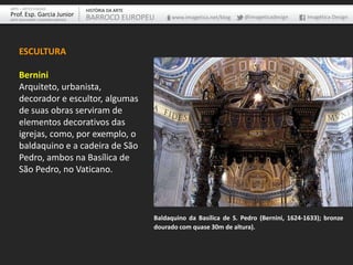 ARTE – ARTES VISUAIS               HISTÓRIA DA ARTE
Prof. Esp. Garcia Junior           BARROCO EUROPEU         www.imagetica.net/blog   @imageticadesign     Imagética Design
ARTE-EDUCADOR / DESIGNER GRÁFICO




    ESCULTURA

    Bernini
    Arquiteto, urbanista,
    decorador e escultor, algumas
    de suas obras serviram de
    elementos decorativos das
    igrejas, como, por exemplo, o
    baldaquino e a cadeira de São
    Pedro, ambos na Basílica de
    São Pedro, no Vaticano.



                                                      Baldaquino da Basílica de S. Pedro (Bernini, 1624-1633); bronze
                                                      dourado com quase 30m de altura).
 