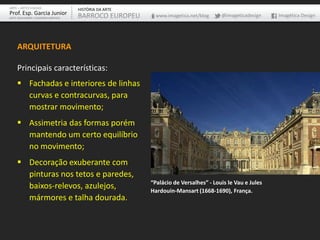 ARTE – ARTES VISUAIS               HISTÓRIA DA ARTE
Prof. Esp. Garcia Junior           BARROCO EUROPEU      www.imagetica.net/blog    @imageticadesign    Imagética Design
ARTE-EDUCADOR / DESIGNER GRÁFICO




    ARQUITETURA

    Principais características:
     Fachadas e interiores de linhas
      curvas e contracurvas, para
      mostrar movimento;
     Assimetria das formas porém
      mantendo um certo equilíbrio
      no movimento;
     Decoração exuberante com
      pinturas nos tetos e paredes,
                                                      “Palácio de Versalhes” - Louis le Vau e Jules
      baixos-relevos, azulejos,                       Hardouin-Mansart (1668-1690), França.
      mármores e talha dourada.
 