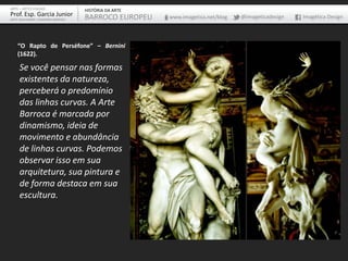 ARTE – ARTES VISUAIS               HISTÓRIA DA ARTE
Prof. Esp. Garcia Junior           BARROCO EUROPEU    www.imagetica.net/blog   @imageticadesign   Imagética Design
ARTE-EDUCADOR / DESIGNER GRÁFICO




    “O Rapto de Perséfone” – Bernini
    (1622).

     Se você pensar nas formas
     existentes da natureza,
     perceberá o predomínio
     das linhas curvas. A Arte
     Barroca é marcada por
     dinamismo, ideia de
     movimento e abundância
     de linhas curvas. Podemos
     observar isso em sua
     arquitetura, sua pintura e
     de forma destaca em sua
     escultura.
 