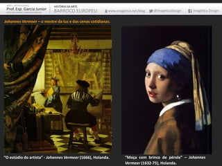 ARTE – ARTES VISUAIS               HISTÓRIA DA ARTE
 Prof. Esp. Garcia Junior           BARROCO EUROPEU      www.imagetica.net/blog   @imageticadesign   Imagética Design
 ARTE-EDUCADOR / DESIGNER GRÁFICO



Johannes Vermeer – o mestre da luz e das cenas cotidianas.




“O estúdio do artista” - Johannes Vermeer (1666), Holanda.         “Moça com brinco de pérola” – Johannes
                                                                   Vermeer (1632-75), Holanda.
 