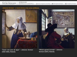 ARTE – ARTES VISUAIS               HISTÓRIA DA ARTE
Prof. Esp. Garcia Junior           BARROCO EUROPEU     www.imagetica.net/blog   @imageticadesign   Imagética Design
ARTE-EDUCADOR / DESIGNER GRÁFICO




Johannes Vermeer – o mestre da luz e das cenas cotidianas.




“Jovem com jarro de água” – Johannes Vermeer             “Oficial e garota sorrindo” – Johannes
(1662-1665), Holanda.                                    Vermeer (1657), Holanda.
 