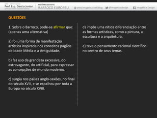 ARTE – ARTES VISUAIS               HISTÓRIA DA ARTE
Prof. Esp. Garcia Junior           BARROCO EUROPEU    www.imagetica.net/blog   @imageticadesign   Imagética Design
ARTE-EDUCADOR / DESIGNER GRÁFICO




    QUESTÕES

    1. Sobre o Barroco, pode-se afirmar que:               d) impôs uma nítida diferenciação entre
    (apenas uma alternativa)                               as formas artísticas, como a pintura, a
                                                           escultura e a arquitetura.
    a) foi uma forma de manifestação
    artística inspirada nos conceitos pagãos               e) teve o pensamento racional científico
    de Idade Média e a Antiguidade.                        no centro de seus temas.

    b) fez uso da grandeza excessiva, do
    extravagante, do artificial, para expressar
    as concepções de mundo moderno.

    c) surgiu nos países anglo-saxões, no final
    do século XVII, e se espalhou por toda a
    Europa no século XVIII.
 