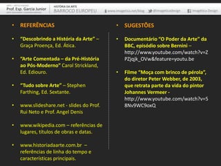 ARTE – ARTES VISUAIS               HISTÓRIA DA ARTE
Prof. Esp. Garcia Junior           BARROCO EUROPEU    www.imagetica.net/blog   @imageticadesign   Imagética Design
ARTE-EDUCADOR / DESIGNER GRÁFICO




    • REFERÊNCIAS                                          • SUGESTÕES

    •       “Descobrindo a História da Arte” –             •    Documentário “O Poder da Arte” da
            Graça Proença, Ed. Ática.                           BBC, episódio sobre Bernini –
                                                                http://www.youtube.com/watch?v=Z
    •       “Arte Comentada – da Pré-História                   PZjqjk_OVw&feature=youtu.be
            ao Pós-Moderno” Carol Strickland,
            Ed. Ediouro.                                   •    Filme “Moça com brinco de pérola”,
                                                                do diretor Peter Webber, de 2003,
    •       “Tudo sobre Arte” – Stephen                         que retrata parte da vida do pintor
            Farthing, Ed. Sextante.                             Johannes Vermeer -
                                                                http://www.youtube.com/watch?v=5
    •       www.slideshare.net - slides do Prof.                8Nv9WC9oxQ
            Rui Neto e Prof. Angel Denis

    •       www.wikipedia.com – referências de
            lugares, títulos de obras e datas.

    •       www.historiadaarte.com.br –
            referências de linha do tempo e
            características principais.
 