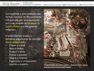 ARTE – ARTES VISUAIS               HISTÓRIA DA ARTE
Prof. Esp. Garcia Junior           BARROCO EUROPEU      www.imagetica.net/blog   @imageticadesign     Imagética Design
ARTE-EDUCADOR / DESIGNER GRÁFICO




     Corresponde a uma evolução das
     formas clássicas do Renascimento
     influenciada por uma sociedade
     em crise, surgida no contexto da
     Contra-Reforma e das guerras
     religiosas.

     O estilo barroco traduz a
     tentativa angustiante de conciliar
     forças antagônicas:
     - O bem e o mal;
     - Deus e Diabo;
     - O céu e a terra;
     - Pureza e pecado;
     - Alegria e tristeza;
     - Paganismo e cristianismo;
     - Espírito e matéria.                            “A glorificação de Santo inácio” - Andreas Pozzo, Igreja
                                                      de Santo Inácio, Roma (1691 -1694).
 