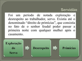 Foi um período de notada exploração e
desrespeito ao trabalhador, servo. Existia até o
denominado “direito de primícias”, que consistia
no fato de o senhor feudal poder passar a
primeira noite com qualquer mulher após o
casamento.
 