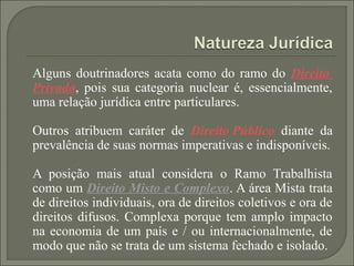 Alguns doutrinadores acata como do ramo do Direito
Privado, pois sua categoria nuclear é, essencialmente,
uma relação jurídica entre particulares.

Outros atribuem caráter de Direito Público diante da
prevalência de suas normas imperativas e indisponíveis.

A posição mais atual considera o Ramo Trabalhista
como um Direito Misto e Complexo. A área Mista trata
de direitos individuais, ora de direitos coletivos e ora de
direitos difusos. Complexa porque tem amplo impacto
na economia de um país e / ou internacionalmente, de
modo que não se trata de um sistema fechado e isolado.
 