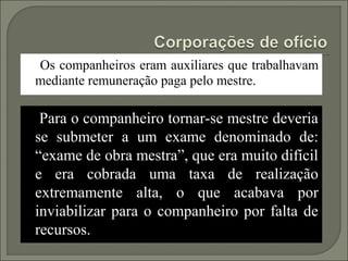 Os companheiros eram auxiliares que trabalhavam
mediante remuneração paga pelo mestre.

 Para o companheiro tornar-se mestre deveria
se submeter a um exame denominado de:
“exame de obra mestra”, que era muito difícil
e era cobrada uma taxa de realização
extremamente alta, o que acabava por
inviabilizar para o companheiro por falta de
recursos.
 