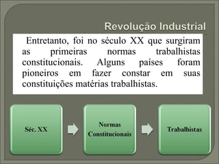 Entretanto, foi no século XX que surgiram
as     primeiras      normas       trabalhistas
constitucionais. Alguns países foram
pioneiros em fazer constar em suas
constituições matérias trabalhistas.
 