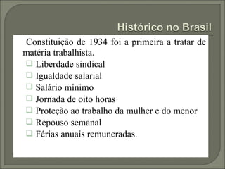 Constituição de 1934 foi a primeira a tratar de
matéria trabalhista.
 Liberdade sindical
 Igualdade salarial
 Salário mínimo
 Jornada de oito horas
 Proteção ao trabalho da mulher e do menor
 Repouso semanal
 Férias anuais remuneradas.
 