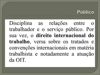 Disciplina as relações entre o
trabalhador e o serviço público. Por
sua vez, o direito internacional do
trabalho, versa sobre os tratados e
convenções internacionais em matéria
trabalhista e notadamente a atuação
da OIT.
 