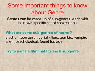 Some important things to know
about Genre
Genres can be made up of sub-genres, each with
their own specific set of conventions.
What are some sub-genres of horror?
slasher, teen terror, serial killers, zombie, vampire,
alien, psychological, found footage
Try to name a film that fits each subgenre
 