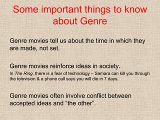 Some important things to know
about Genre
Genre movies tell us about the time in which they
are made, not set.
Genre movies reinforce ideas in society.
In The Ring, there is a fear of technology – Samara can kill you through
the television & a phone call says you will die in 7 days.
Genre movies often involve conflict between
accepted ideas and “the other”.
 