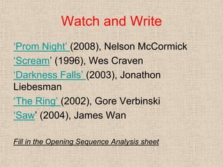 Watch and Write
„Prom Night‟ (2008), Nelson McCormick
„Scream‟ (1996), Wes Craven
„Darkness Falls‟ (2003), Jonathon
Liebesman
„The Ring‟ (2002), Gore Verbinski
„Saw‟ (2004), James Wan
Fill in the Opening Sequence Analysis sheet
 