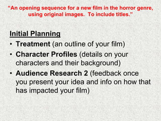 “An opening sequence for a new film in the horror genre,
using original images. To include titles.”
Initial Planning
• Treatment (an outline of your film)
• Character Profiles (details on your
characters and their background)
• Audience Research 2 (feedback once
you present your idea and info on how that
has impacted your film)
 