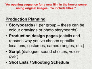 “An opening sequence for a new film in the horror genre,
using original images. To include titles.”
Production Planning
• Storyboards (1 per group – these can be
colour drawings or photo storyboards)
• Production design pages (details and
reasons why you‟ve chosen specific
locations, costumes, camera angles, etc.)
• Script (dialogue, sound choices, voice-
over)
• Shot Lists / Shooting Schedule
 