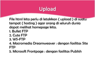 File html kita perlu di letakkan ( upload ) di suatu tempat ( hosting ) agar orang di seluruh dunia dapat melihat homepage kita. 1. Bullet FTP 2. Cute FTP 3. WS-FTP 4. Macromedia Dreamweaver : dengan fasilitas Site FTP 5. Microsoft Frontpage : dengan fasilitas Publish 