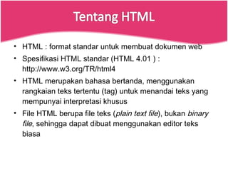 HTML : format standar untuk membuat dokumen web Spesifikasi HTML standar (HTML 4.01 ) : http://www.w3.org/TR/html4 HTML merupakan bahasa bertanda, menggunakan rangkaian teks tertentu (tag) untuk menandai teks yang mempunyai interpretasi khusus File HTML berupa file teks ( plain text file ), bukan  binary file , sehingga dapat dibuat menggunakan editor teks biasa 