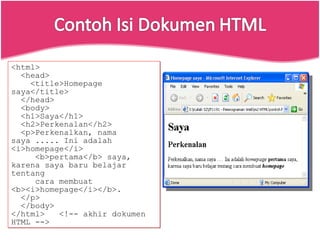<html> <head> <title>Homepage saya</title> </head> <body> <h1>Saya</h1> <h2>Perkenalan</h2> <p>Perkenalkan, nama saya ..... Ini adalah <i>homepage</i> <b>pertama</b> saya, karena saya baru belajar tentang cara membuat <b><i>homepage</i></b>. </p> </body> </html>  <!-- akhir dokumen HTML --> 