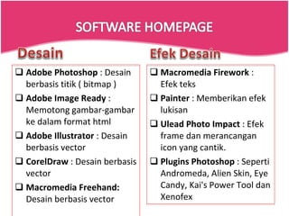 Adobe Photoshop  : Desain berbasis titik ( bitmap )  Adobe Image Ready  : Memotong gambar-gambar ke dalam format html  Adobe Illustrator  : Desain berbasis vector  CorelDraw  : Desain berbasis vector Macromedia Freehand:  Desain berbasis vector  Macromedia Firework  : Efek teks  Painter  : Memberikan efek lukisan  Ulead Photo Impact  : Efek frame dan merancangan icon yang cantik.  Plugins Photoshop  : Seperti Andromeda, Alien Skin, Eye Candy, Kai's Power Tool dan Xenofex 