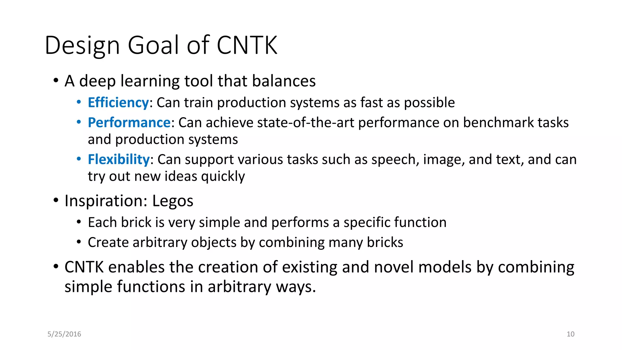 Design Goal of CNTK
• A deep learning tool that balances
• Efficiency: Can train production systems as fast as possible
• Performance: Can achieve state-of-the-art performance on benchmark tasks
and production systems
• Flexibility: Can support various tasks such as speech, image, and text, and can
try out new ideas quickly
• Inspiration: Legos
• Each brick is very simple and performs a specific function
• Create arbitrary objects by combining many bricks
• CNTK enables the creation of existing and novel models by combining
simple functions in arbitrary ways.
5/25/2016 10
 