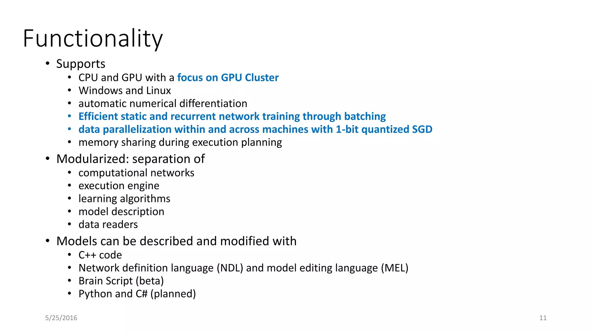 Functionality
• Supports
• CPU and GPU with a focus on GPU Cluster
• Windows and Linux
• automatic numerical differentiation
• Efficient static and recurrent network training through batching
• data parallelization within and across machines with 1-bit quantized SGD
• memory sharing during execution planning
• Modularized: separation of
• computational networks
• execution engine
• learning algorithms
• model description
• data readers
• Models can be described and modified with
• C++ code
• Network definition language (NDL) and model editing language (MEL)
• Brain Script (beta)
• Python and C# (planned)
5/25/2016 11
 