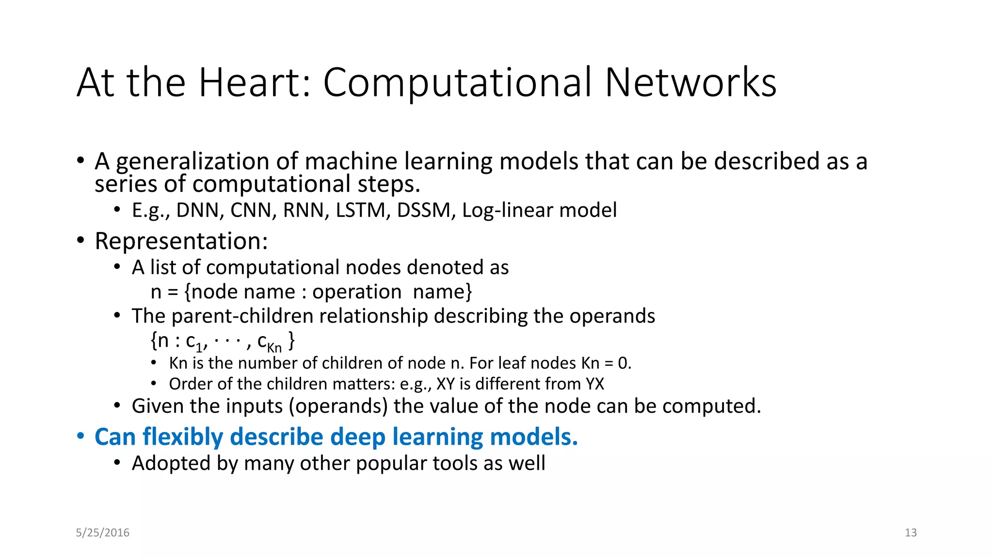 At the Heart: Computational Networks
• A generalization of machine learning models that can be described as a
series of computational steps.
• E.g., DNN, CNN, RNN, LSTM, DSSM, Log-linear model
• Representation:
• A list of computational nodes denoted as
n = {node name : operation name}
• The parent-children relationship describing the operands
{n : c1, · · · , cKn }
• Kn is the number of children of node n. For leaf nodes Kn = 0.
• Order of the children matters: e.g., XY is different from YX
• Given the inputs (operands) the value of the node can be computed.
• Can flexibly describe deep learning models.
• Adopted by many other popular tools as well
5/25/2016 13
 